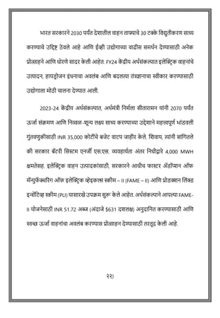 भारत सरकारने 2030 पयांत देशातील वाहन ताफ्यािे 30 टक्क
े ववद्युतीकरि साध्य
करण्यािे उवद्दष्ट् ठे वले आहे आशि ईव्ही उद्योगाच्या वाढीस समथषन देण्यासाठी अनेक
प्रोत्साहने आशि धोरिे सादर क
े ली आहेत. FY24 क
ें द्रीय अथषसोंकल्पात इलेक्ट्रिक वाहनाोंिे
उत्पादन, हायडि ोजन इोंधनािा अवलोंब आशि बदलत्या तोंत्रज्ञानािा स्वीकार करण्यासाठी
उद्योगाला मोठी िालना देण्यात आली.
2023-24 क
ें द्रीय अथषसोंकल्पात, अथषमोंत्री वनमषला सीतारामन याोंनी 2070 पयांत
ऊजाष सोंक्रमि आशि वनव्वळ-शून्य लक्ष्य साध्य करण्याच्या उद्देशाने महत्त्वपूिष भाोंडवली
गुोंतविुकीसाठी INR 35,000 कोटीोंिे बजेट वाटप जाहीर क
े ले. शशवाय, त्याोंनी साोंवगतले
की सरकार बॅटरी शसस्टम एनजी एस.एस. व्यवहायषता अोंतर वनधीिारे 4,000 MWH
क्षमतेसह. इलेक्ट्रिक वाहन उत्पादकाोंसाठी, सरकारने आधीि फास्टर ॲडॉप्प्शन ऑफ
मॅन्युफ
ॅ क्चररोंग ऑफ इलेक्ट्रिक व्हेइकल्स स्कीम – II (FAME – II) आशि प्रोडक्शन शलोंक्ड
इिेंवटव्ह स्कीम (PLI) यासारखे उपक्रम सुरू क
े ले आहेत. अथषसोंकल्पाने आपल्या FAME-
II योजनेसाठी INR 51.72 अब्ज (अोंदाजे $631 दशलक्ष) अनुदावनत करण्यासाठी आशि
स्वच्छ ऊजाष वाहनाोंिा अवलोंब करण्यास प्रोत्साहन देण्यासाठी तरतूद क
े ली आहे.
२२)
 