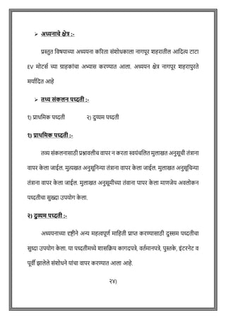 ➢ अध्यनाचे क्षेत्र :-
प्रस्तुत ववर्याच्या अध्ययना कररता सोंशोधकाला नागपूर शहरातील आवदत्य टाटा
EV मोटसष च्या ग्राहकाोंिा अभ्यास करण्यात आला. अध्ययन क्षेत्र नागपूर शहरापुरते
मयाषवदत आहे
➢ तथ्य संकलन पध्दती :-
१) प्राथवमक पध्दती २) दुय्यम पध्दती
१) प्रार्वमक पध्दती :-
तव्य सोंकलनासाठी प्रश्नावलीि वापर न करता स्वयोंिशलत मुलाखत अनुसूिी तोंत्राना
वापर क
े ला जाईल. मुत्यखत अनुसूवनन्या तोंत्राना वापर क
े ला जाईल. मुलाखत अनुसूविन्या
तोंत्राना वापर क
े ला जाईल. मुलाखत अनुसूमीच्या तोंवाना पापर क
े ला मािजेय अवलोकन
पध्दतीिा सुख्दा उपयोग क
े ला.
२) दुव्यम पध्दती :-
अध्ययनाच्या दृष्ट्ीने अन्य महत्वपूिष मावहती प्राप्त करण्यासाठी दुस्सम पध्दतीिा
सुध्दा उपयोग क
े ला. या पध्दतीमध्ये शासवक्रय कागदपत्रे, वतषमानपत्रे, पुस्तक
े , इोंटरनेट व
पूवी झालेले सोंशोधने याोंिा वापर करण्यात आला आहे.
२४)
 