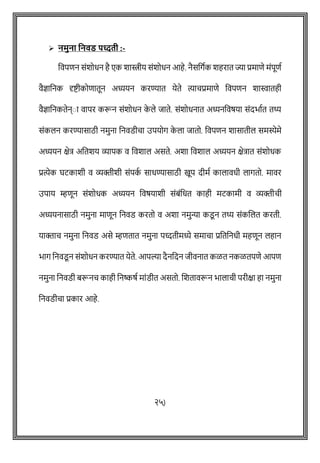 ➢ नमुना वनवड पध्दती :-
ववपिन सोंशोधन है एक शास्त्रीय सोंशोधन आहे. नैसवगषक शहरात ज्या प्रमािे मोंपूिष
वैज्ञावनक दृष्ट्ीकोिातून अध्ययन करण्यात येते त्यािप्रमािे ववपिन शास्वातही
वैज्ञावनकतेन्ाा वापर करून सोंशोधन क
े ले जाते. सोंशोधनात अध्यनववर्या सोंदभाषत तर्थ्
सोंकलन करण्यासाठी नमुना वनवडीिा उपयोग क
े ला जातो. ववपिन शासातील समस्येमे
अध्ययन क्षेत्र अवतशय व्यापक व ववशाल असते. अशा ववशाल अध्ययन क्षेत्रात सोंशोधक
प्रत्येक घटकाशी व व्यक्तीशी सोंपक
ष साधण्यासाठी खूप दीमष कालावधी लागतो. मावर
उपाय म्हिून सोंशोधक अध्ययन ववर्याशी सोंबोंवधत काही मटकामी व व्यक्तीिी
अध्ययनासाठी नमुना मािून वनवड करतो व अशा नमुन्या कडू न तर्थ् सोंकशलत करती.
याक्ताि नमुना वनवड असे म्हितात नमुना पध्दतीमध्ये समािा प्रवतवनधी महिून लहान
भाग वनवडू न सोंशोधन करण्यात येते. आपल्या दैनवदन जीवनात कळत नकळतपिे आपि
नमुना वनवडी बरूनि काही वनष्कर्ष माोंडीत असतो. शशतावरून भालािी परीक्षा हा नमुना
वनवडीिा प्रकार आहे.
२५)
 