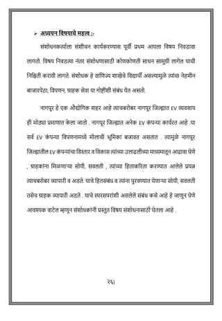 ➢ अध्यर्न ववषर्ाचे महत्व :-
सोंशोधनकत्याषला सोंशीिन कायषकरण्यास पूवी प्रथम आपला ववर्य वनवडावा
लागतो. ववर्य वनवडत्या नोंतर सोंशोधिासाठी कोिकोिती साधन सामुग्री लागेल यािी
वनविती करावी लागते. सोंशोधक हे वाशिज्य शाखेिे ववद्याथी असल्यामुळे त्याोंिा नेहमीन
बाजारपेठा, ववपिन, ग्राहक सेवा या गोष्ट्ीोंशी सोंबोंध येत असतो.
नागपूर हे एक औद्योवगक शहर आहे त्यािबरोबर नागपूर शजल्ह्यात EV व्यवसाय
ही मोठ्या प्रमािात क
े ला जातो . नागपूर शजल्ह्यात अनेक EV क
ों पन्या कायषरत आहे .या
सवष EV क
ों पन्या ववपिनामध्ये मोलािी भूवमका बजावत असतात . त्यामुळे नागपूर
शजल्ह्यातील EV क
ों पन्याोंिा ववस्तार व ववकास त्याोंच्या उलाढलीच्या माध्यमातून आढावा घेिे
, ग्राहकाोंना वमळिाऱ्या सोयी, सवलती , त्याोंच्या वहताकररता करण्यात आलेले प्रयत्न
त्यािबरोबर व्यापारी व अडते. यािे वहतसोंबोंध व त्याोंना पुरवण्यात येिाऱ्या सोयी, सवलती
तसेि ग्राहक व्यापारी अडते . यािे स्परसपराोंशी असलेले सोंबोंध कसे आहे हे जािून घेिे
आवश्यक वाटेल म्हिून सोंशोधकाोंनी प्रस्तुत ववर्य सोंशोधनासाठी घेतला आहे .
२६)
 