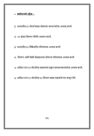 ➢ संिोधनाचे उद्देि :-
१) भारतातील EV मोटसष बाबत लोकाोंच्या जागरूकतेिा अभ्यास करिे.
२) EV क्षेत्रात ववपिन नीतीिे अध्ययन करिे.
३) भारतातील EV वववक्रवरील पररिामािा अभ्यास करिे.
४) ववपिन आशि ववक्री प्रोत्साहनावर होिाऱ्या पररिामािा अभ्यास करिे.
५) आवदत्य टाटा EV मोटसषच्या ग्राहकाोंच्या एक
ू ि समाधानकारकतेिा अभ्यास करिे.
६) आवदत्य टाटा EV मोटसषच्या EV ववपिन बाबत ग्राहकाोंिे मत जािून घेिे.
२७)
 