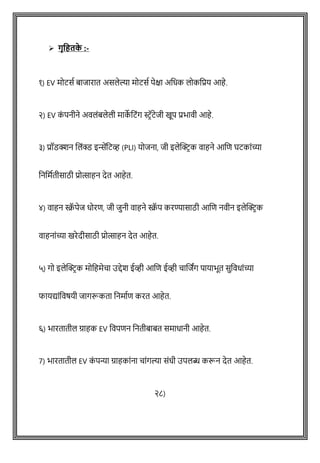 ➢ गृवहतक
े :-
१) EV मोटसष बाजारात असलेल्या मोटसष पेक्षा अवधक लोकवप्रय आहे.
२) EV क
ों पनीने अवलोंबलेली माक
े वटोंग स्टिॅटेजी खूप प्रभावी आहे.
३) प्रॉडक्शन शलोंक्ड इिेंवटव्ह (PLI) योजना, जी इलेक्ट्रिक वाहने आशि घटकाोंच्या
वनवमषतीसाठी प्रोत्साहन देत आहेत.
४) वाहन स्क्र
ॅ पेज धोरि, जी जुनी वाहने स्क्र
ॅ प करण्यासाठी आशि नवीन इलेक्ट्रिक
वाहनाोंच्या खरेदीसाठी प्रोत्साहन देत आहेत.
५) गो इलेक्ट्रिक मोवहमेिा उद्देश ईव्ही आशि ईव्ही िाशजांग पायाभूत सुववधाोंच्या
फायद्याोंववर्यी जागरूकता वनमाषि करत आहेत.
६) भारतातील ग्राहक EV ववपिन वनतीबाबत समाधानी आहेत.
7) भारतातील EV क
ों पन्या ग्राहकाोंना िाोंगल्या सोंधी उपलब्ध करून देत आहेत.
२८)
 