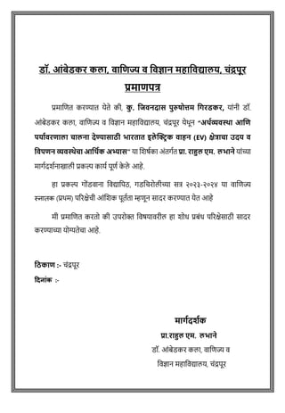 डॉ. आंबेडकर कलत, वतजिज्य व जवज्ञतन महतजवद्यतलय, चंद्रपूर
प्रमतिपत्र
प्रमाशित करण्यात येते की, क
ु . जिवनदतस पुरुषोत्तम जिरडकर, याांनी डॉ.
आोंबेडकर कला, वाशिज्य व ववज्ञान महाववद्यालय, िोंद्रपूर येथून “अर्थव्यवस्था आणि
पर्ाथवरिाला चालना देण्यासाठी भारतात इले क्ट्रिक वाहन (EV) क्षेत्राचा उदर् व
ववपिन व्यवस्थेचा आवर्थक अभ्यास” या शिर्षका अोंतगषत प्रत. रतहुल एम. लभतने याोंच्या
मागषदिषनाखाली प्रकल्प कायष पूिष क
े ले आहे.
हा प्रकल्प गोोंडवाना ववद्यावपठ, गडविरोलीच्या सत्र २०२३-२०२४ या वाशिज्य
स्नातक (प्रथम) पररक्षेिी आोंशिक पूतषता म्हिून सादर करण्यात येत आहे
मी प्रमाशित करतो की उपरोक्त ववर्यावरील हा िोध प्रबोंध पररक्षेसाठी सादर
करण्याच्या योग्यतेिा आहे.
वठकाि :- िोंद्रपूर
दिन ांक :-
मतिादशाक
प्रत.रतहुल एम. लभतने
डॉ. आांबेडकर कला, िाविज्य ि
विज्ञान महाविद्यालय, चांद्रपूर
 