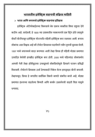 भारतातील इलेक्ट्रिक वाहनाची संवक्षप्त मावहती
➢ भारत आणि जगामध्ये इलेक्ट्रिक वाहनांचा इवतहास
इलेक्ट्रिक ऑटोमोबाईलच्या ववकासािे श्रेय एकाि व्यक्तीला वक
ों वा राष्ट्िाला देिे
कठीि आहे. त्याऐवजी, हे 1800 च्या दशकातील नवकल्पनाोंिे एक क्ट्स्टिोंग होते ज्यामुळे
शेवटी बॅटरीपासून इलेक्ट्रिक मोटरपयांत पवहली इलेक्ट्रिक कार रस्त्ावर आली. बऱ्याि
लोकाोंिा असा ववश्वास आहे की टोयोटा वप्रयसच्या पदापषिाने नवीन युगािी सुरुवात क
े ली.
1997 मध्ये जपानमध्ये सादर करण्यात आली तेव्हा वप्रयस ही पवहली मोठ्या प्रमािात
उत्पावदत क
े लेली हायब्रीड इलेक्ट्रिक कार होती. 2000 मध्ये पवहल्याोंदा लोकाोंसमोर
आिली गेली तेव्हा हॉलीवूडच्या उच्चभ्ूोंमध्ये लोकवप्रयतेमुळे वप्रयसने पटकन प्रशसद्धी
वमळवली. टोयोटाने वप्रयसला उजाष देण्यासाठी वनक
े ल मेटल हायडि ाइड बॅटरी वापरली.
तेव्हापासून, वप्रयस हे जगातील सवाषवधक ववकले जािारे सोंकररत बनले आहे, मोठ्या
प्रमािात इोंधनाच्या वाढलेल्या वकमती आशि काबषन उत्सजषनािी वाढती विोंता यामुळे
धन्यवाद.
२९)
 