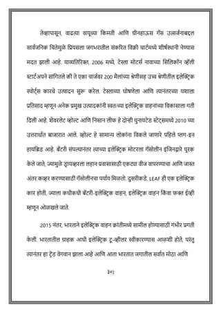 तेव्हापासून, वाढत्या वायूच्या वकमती आशि ग्रीनहाऊस गॅस उत्सजषनाबद्दल
सावषजवनक विोंतेमुळे वप्रयसला जगभरातील सोंकररत ववक्री िाटषमध्ये शीर्षिानी नेण्यास
मदत झाली आहे. याव्यवतररक्त, 2006 मध्ये, टेस्ला मोटसष नावाच्या शसशलकॉन व्हॅली
स्टाटषअपने साोंवगतले की ते एका िाजषवर 200 मैलाोंच्या श्रेिीसह उच्च श्रेिीतील इलेक्ट्रिक
स्पोट्षस कारिे उत्पादन सुरू करेल. टेस्लाच्या घोर्िेला आशि त्यानोंतरच्या यशाला
प्रवतसाद म्हिून अनेक प्रमुख उत्पादकाोंनी स्वतेः च्या इलेक्ट्रिक वाहनाोंच्या ववकासाला गती
वदली आहे. शेवरलेट व्होल्ट आशि वनसान लीफ हे दोन्ही युनायटेड स्टेट्समध्ये 2010 च्या
उत्तराधाषत बाजारात आले. व्होल्ट हे सामान्य लोकाोंना ववकले जािारे पवहले प्लग-इन
हायवब्रड आहे. बॅटरी सोंपल्यानोंतर त्याच्या इलेक्ट्रिक मोटरला गॅसोलीन इोंशजनिारे पूरक
क
े ले जाते, ज्यामुळे डि ायव्हरला लहान प्रवासासाठी एकट्या वीज वापरण्यािा आशि जास्त
अोंतर कव्हर करण्यासाठी गॅसोलीनिा पयाषय वमळतो. दुसरीकडे, LEAF ही एक इलेक्ट्रिक
कार होती, ज्याला कधीकधी बॅटरी-इलेक्ट्रिक वाहन, इलेक्ट्रिक वाहन वक
ों वा फक्त ईव्ही
म्हिून ओळखले जाते.
2015 नोंतर, भारताने इलेक्ट्रिक वाहन क्राोंतीमध्ये सामील होण्यासाठी गोंभीर प्रगती
क
े ली. भारतातील ग्राहक आधी इलेक्ट्रिक टू -व्हीलर स्वीकारण्यास आळशी होते, परोंतु
त्यानोंतर हा टिेंड वेगवान झाला आहे आशि आता भारतात जगातील सवाषत मोठा आशि
३०)
 