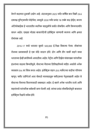 वेगाने वाढिारा दुिाकी उद्योग आहे. अोंदाजानुसार 2025 पयांत वावर्षक कार ववक्री 26.6
दशलक्ष युवनट्सपयांत पोहोिेल, ज्यामुळे 2030 पयांत प्रिोंड 78 टक्क
े वाढ होईल, कारि
ऑटोमोबाईल्स हे भारतातील िावनक वाहतुकीिे सवाषत लोकवप्रय आशि वकफायतशीर
साधन आहेत. एवढ्या मोठ्या बाजारपेठे िी इलेक्ट्रिक जाण्यािी कल्पना आशि क्षमता
रोमाोंिक आहे.
2016-17 मध्ये भारतात सुमारे 500,000 ई-ररक्षा ववकल्या गेल्या. लोकाोंच्या
रोजच्या प्रवासासाठी हे एक मोठे वरदान होते. दोन आशि तीन िाकी वाहने सध्या
भारताच्या ईव्ही क्राोंतीमध्ये आघाडीवर आहेत. पेटिोल आशि वडझेल याोंसारख्या पारोंपाररक
इोंधनाोंच्या वाढत्या वकमतीमुळे , शेवटच्या मैलाच्या वडशलव्हरीमध्ये मावहर असलेले अनेक
व्यवसाय EVs वर क्ट्स्वि करत आहेत. इलेक्ट्रिक वाहन (EV) माक
े टच्या वाढीिा पररिाम
म्हिून, फ्लीट एग्रीगेटसष आता शेकडो मालवाहतूक फ्लीट्सच्या नेतृत्वाखाली आहेत जे
शेवटच्या मैलाच्या ववतरिासाठी जबाबदार आहेत. ई-बसने अनेक भारतीय राज्ये आशि
शहराोंमध्ये पारोंपाररक बसेसिी जागा घेतली आहे. त्याोंच्या प्रिोंड लोकवप्रयतेमुळे बाजारात
इलेक्ट्रिक ररक्षाोंिे विषस्व होते.
३१)
 