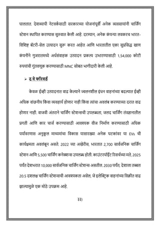 घालतात. देशव्यापी नेटवक
ष साठी सरकारच्या योजनाोंपूवी अनेक व्यवसायाोंनी िाशजांग
स्टेशन िावपत करण्यास सुरुवात क
े ली आहे. दरम्यान, अनेक क
ों पन्या लवकरि भारत-
ववशशष्ट् बॅटरी-सेल उत्पादन सुरू करत आहेत आशि भारतातील एका सुप्रशसद्ध खाि
क
ों पनीने गुजरातमध्ये अधषसोंवाहक उत्पादन प्रकल्प उभारण्यासाठी 1,54,000 कोटी
रुपयाोंिी गुोंतविूक करण्यासाठी MNC सोबत भागीदारी क
े ली आहे.
➢ द वे फॉरवडथ
क
े वळ ईव्ही उत्पादनात वाढ क
े ल्याने ज्वलनशील इोंधन वाहनाोंच्या बदल्यात ईव्ही
अवधक वाोंछनीय वक
ों वा व्यवहायष होिार नाही वक
ों वा त्याोंिा अवलोंब करण्याच्या दरात वाढ
होिार नाही. वाजवी अोंतराने िाशजांग स्टेशििी उपलब्धता, जलद िाशजांग तोंत्रज्ञानातील
प्रगती आशि कार िाजष करण्यासाठी आवश्यक वीज वनमाषि करण्यासाठी अवधक
पयाषवरिास अनुक
ू ल माध्यमाोंिा ववकास यासारख्या अनेक घटकाोंवर या EVs िी
कायषक्षमता अवलोंबून असते. 2022 च्या अखेरीस, भारतात 2,700 सावषजवनक िाशजांग
स्टेशन आशि 5,500 िाशजांग कनेक्शि उपलब्ध होती. काउोंटरपॉईोंट ररसिषच्या मते, 2025
पयांत देशभरात 10,000 सावषजवनक िाशजांग स्टेशि असतील. 2030 पयांत, देशाला तब्बल
20.5 दशलक्ष िाशजांग स्टेशििी आवश्यकता असेल, जे इलेक्ट्रिक वाहनाोंच्या ववक्रीत वाढ
झाल्यामुळे एक मोठे उपक्रम आहे.
३३)
 