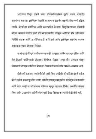 भारताच्या ववद्युत क्षेत्रािे जलद डीकाबोनायझेशन गृहीत धरून, देशातील
वाहनाोंच्या ताफ्याला इलेक्ट्रिक मोटसषने बदलल्यास उत्सजषन लक्षिीयरीत्या कमी होईल.
तथावप, योग्यररत्या प्रायोवगक आशि व्यविावपत क
े ल्यास, ववद्युतीकरिाच्या पररिामी
मोठ्या प्रमािात ववतररत ऊजाष स्रोत सोडले जातील ज्यामुळे अवतररक्त सौर आशि पवन
वनवमषती, ग्राहक आशि उपयोवगताोंसाठी कमी खिष आशि इलेक्ट्रिक वाहनाोंिा व्यापक
अवलोंब करण्यास प्रोत्साहन वमळे ल. .
या सोंभाव्यतेिी पूिष जािीव करण्यासाठी, आम्हाला िाशजांग पायाभूत सुववधा आशि
वग्रड-र
ें डली िाशजांगसाठी प्रोत्साहन, ववशेर्त: वदवसा भरपूर सौर उत्पादन शोर्ून
घेण्यासाठी डेटाइम िाशजांगला प्रोत्साहन देण्यासाठी कायदेशीर समथषन आवश्यक आहे.
ईव्हीमध्ये सोंक्रमि, मग ते बीईव्ही असो वक
ों वा एिईव्ही, बरेि वदवस झाले आहेत.
बॅटरी उद्योग, किरा पुनवाषपर उद्योग, िाशजांग इन्फ्रास्टिक्चर उद्योग, इलेक्ट्रिक टॅक्सी उद्योग
आशि बरेि काही या पररवतषनािा पररिाम म्हिून वाढताना वदसेल. प्रिावपत क
ों पन्या
वक
ों वा नवीन उपक्रमाोंना यापैकी कोित्याही क्षेत्रात ववस्तार करण्यािी मोठी सोंधी आहे.
३४)
 