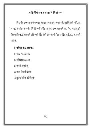 मतजहर्ीचे संकलन आजि जवश्ले षि
ववदभाषत E.V वाहनािे नागपूर, बोंद्रपूर, यवतमाळ, अमरावती, गडववरोली, गोोंवदया,
वरुड, काटोल व विी येथे वडलसष पॉईोंट आहेत. E.V वाहनािे प्रा. वल., िोंद्रपूर ही
ववदभाषतील E.V वाहनािे ८ वडलसष पॉईठपैकी एक अग्रिी वडलर पॉईट आहे. E.V वाहनािे
आहेत.
❖ प्रणसद्ध E.V. वाहने :-
१) Tata Nexon EV
२) मवहोंद्रा XUV400
३) एमजी धूमक
े तू
४) टाटा वटयागो ईव्ही
५) युदाई कोना इले क्ट्रिक
३५)
 