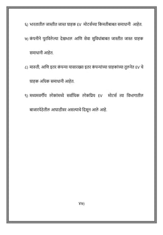 ६) भारतातील जास्तीत जास्त ग्राहक EV मोटसषच्या वकमतीबाबत समाधानी आहेत.
७) क
ों पनीने पुरववले ल्या देखभाल आशि सेवा सुववधाोंबाबत जास्तीत जास्त ग्राहक
समाधानी आहेत.
८) मारुती, आशि इतर क
ों पन्या यासारख्या इतर क
ों पन्याोंच्या ग्राहकाोंच्या तुलनेत EV िे
ग्राहक अवधक समाधानी आहेत.
९) मध्यमवगीय लोकाोंमध्ये सवाषवधक लोकवप्रय EV मोटसष त्या ववभागातील
बाजारपेठे तील आघाडीवर असल्यािे वदसून आले आहे.
४७)
 