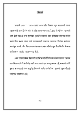 वनष्कषथ
भारताने UNFCC COP26 मध्ये 2070 पयांत वनव्वळ िून्य गाठण्यािे अत्योंत
महत्त्वाकाोंक्षी लक्ष्य ठे वले आहे. हे उवद्दष्ट् साध्य करण्यासाठी, EVs िी भूवमका महत्त्वािी
आहे. ईव्ही स्वतेः ि िून्य टेलपाइप उत्सजषन करतात, परोंतु इले क्ट्रिक वाहनाोंिा एक
ू ि
पयाषवरिीय प्रभाव त्याोंना िाजष करण्यासाठी वापरल्या जािाऱ्या ववजेच्या स्त्रोतावर
अवलों बून असतो. सौर वक
ों वा पवन याोंसारख्या अक्षय स्रोताोंपासून वीज वनमाषि क
े ल्यास
पयाषवरिाला जास्तीत जास्त फायदा होतो.
अब्ज लोकसोंख्येच्या देिासाठी इले क्ट्रिक मोवबवलटीमध्ये मोठ्या प्रमािात सोंक्रमि
कायाषक्ट्न्वत करिे ही सोपी गोष्ट् नाही. अिा प्रकारे, एक मजबूत समान दृष्ट्ी, राज्य धोरिाोंिी
तुलना करण्यासाठी एक वस्तुवनष्ठ र
े मवक
ष आशि सावषजवनक- खाजगी सहकायाषसाठी
व्यासपीठ आवश्यक आहे.
४८)
 