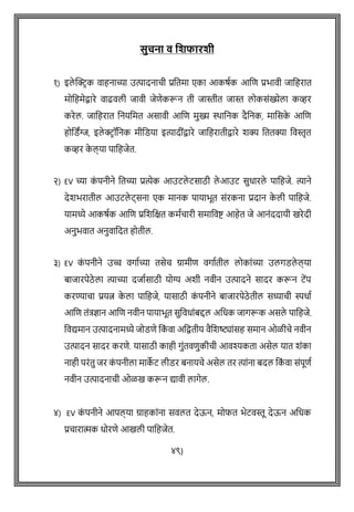सुचनत व जशफतरशी
१) इले क्ट्रिक िाहनाच्या उत्पादनाची प्रवतमा एका आकषथक आवि प्रभािी िावहरात
मोवहमेद्वारे िाढिली िािी िेिेकरून ती िास्तीत िास्त लोकसांख्येला कव्हर
करेल. िावहरात वनयवमत असािी आवि मुख्य स्र्ावनक दैवनक, मावसक
े आवि
होवडिंग्ज, इले रिॉवनक मीवडया इत्यादीांद्वारे िावहरातीद्वारे शक्य वततक्या विस्तृत
कव्हर क
े ल् या पावहिेत.
२) EV च्या क
ां पनीने वतच्या प्रत्येक आउटले टसाठी ले आउट सुधारले पावहिे. त्याने
देशभरातील आउटले ट्सना एक मानक पायाभूत सांरकना प्रदान क
े ली पावहिे.
यामध्ये आकषथक आवि प्रवशवित कमथचारी समाविष्ट आहेत िे आनांददायी खरेदी
अनुभिात अनुिावदत होतील.
३) EV क
ां पनीने उच्च िगाथच्या तसेच ग्रामीि िगाथतील लोकाांच्या उलगडले ल् या
बािारपेठे ला त्याच्या दिाथसाठी योग्य अशी निीन उत्पादने सादर करून टेंप
करण्याचा प्रयत्न क
े ला पावहिे, यासाठी क
ां पनीने बािारपेठे तील सध्याची स्पधाथ
आवि तांत्रज्ञान आवि निीन पायाभूत सुविधाांबद्दल अवधक िागरूक असले पावहिे.
विद्यमान उत्पादनामध्ये िोडिे वक
ां िा अवद्वतीय िैवशष्ट्ाांसह समान ओळीचे निीन
उत्पादन सादर करिे. यासाठी काही गुांतििुकीची आिश्यकता असेल यात शांका
नाही परांतु िर क
ां पनीला माक
े ट लीडर बनायचे असेल तर त्याांना बदल वक
ां िा सांपूिथ
निीन उत्पादनाची ओळख करून द्यािी लागेल.
४) EV क
ां पनीने आपल् या ग्राहकाांना सिलत देऊन, मोफत भेटिस्तू देऊन अवधक
प्रचारात्मक धोरिे आखली पावहिेत.
४९)
 