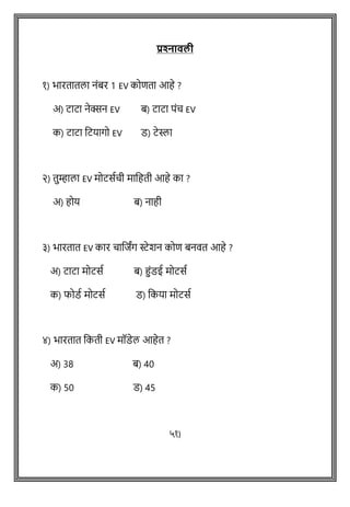 प्रश्नतवली
१) भारतातला नांबर 1 EV कोिता आहे ?
अ) टाटा नेक्सन EV ब) टाटा पांच EV
क) टाटा वटयागो EV ड) टेस्ला
२) तुम्हाला EV मोटसथची मावहती आहे का ?
अ) होय ब) नाही
३) भारतात EV कार चावििंग स्टेशन कोि बनित आहे ?
अ) टाटा मोटसथ ब) हांडई मोटसथ
क) फोडथ मोटसथ ड) वकया मोटसथ
४) भारतात वकती EV मॉडेल आहेत ?
अ) 38 ब) 40
क) 50 ड) 45
५१)
 