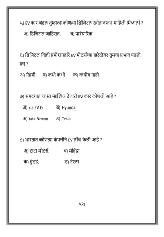 ५) EV कार बद्दल तुम्हाला कोित्या वडविटल स्त्रोतािरून मावहती वमळाली ?
अ) वडविटल िावहरात. ब) पारांपाररक
६) वडविटल विक्री प्रमोशनद्वारे EV मोटसथच्या खरेदीिर तुमचा प्रभाि पडतो
का ?
अ) नेहमी ब) कधी कधी क) कधीच नाही
७) सगळ्यात िास्त माईले ि देिारी EV कार कोिती आहे ?
अ) kia EV 6 ब) Hyundai
क) tata Nexon ड) Tesla
८) भारतात कोित्या क
ां पनीने EV लााँच क
े ली आहे ?
अ) टाटा मोटसथ. ब) मवहांद्रा
क) हांडई. ड) टेस्ला
५२)
 