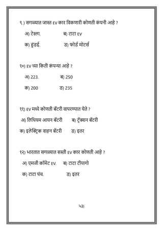 ९ ) सगळ्यात िास्त EV कार विकिारी कोिती क
ां पनी आहे ?
अ) टेस्ला. ब) टाटा EV
क) हांडई. ड) फोडथ मोटसथ
१०) EV च्या वकती क
ां पन्या आहे ?
अ) 223. ब) 250
क) 200 ड) 235
११) EV मध्ये कोिती बॅटरी िापरण्यात येते ?
अ) वलवर्यम आयन बॅटरी ब) टिॅक्शन बॅटरी
क) इले क्ट्रिक िाहन बॅटरी ड) इतर
१२) भारतात सगळ्यात सस्ती EV कार कोिती आहे ?
अ) एमिी कॉमेट EV. ब) टाटा टीयागो
क) टाटा पांच. ड) इतर
५३)
 