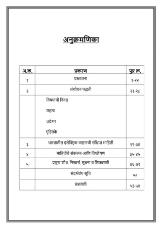 अनुक्रमणिका
अ.क्र. प्रकरि पुष्ट क्र.
१ प्रस्तावना १-२२
२ सोंशोधन पद्धती २३-२८
ववर्यािी वनवड
महत्व
उद्देश्य
गृवहतक
े
३ भारतातील इलेक्ट्रिक वाहनािी सोंवक्षप्त मावहती २९-३४
४ मावहतीचे सांकलन आवि विश्ले षि ३५-४५
५ प्रमुख शोध, वनष्कर्ष, सूिना व शशफारशी ४६-४९
सोंदभषग्रोंथ सूवि ५०
प्रश्नावली ५१-५४
 