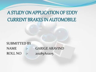 A STUDY ON APPLICATION OF EDDY
CURRENT BRAKES IN AUTOMOBILE
SUBMITTED BY
NAME :- GARIGE ARAVIND
ROLL NO :- 20285A0205
 