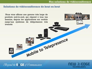 Nos solutions de vidéoconférence
Solutions de vidéoconférence de bout en bout


  Nous vous offrons une gamme très large de
 produits end-to-end, qui répond à tous vos
 besoins, depuis les applications sur mobile
 jusqu’aux systèmes de téléprésence très
 avancés
 