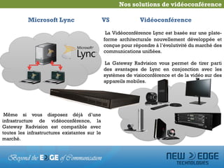 Nos solutions de vidéoconférence

           Microsoft Lync                      VS             Vidéoconférence

                                                La Vidéoconférence Lync est basée sur une plate-
                                               forme architecturale nouvellement développée et
                                               conçue pour répondre à l’évolutivité du marché des
                                               communications unifiées.

                                               La Gateway Radvision vous permet de tirer parti
                                               des avantages de Lync en conjonction avec les
                                               systèmes de visioconférence et de la vidéo sur des
                                               appareils mobiles.




 Même si vous disposez déjà d’une
infrastructure de vidéoconférence, la
Gateway Radvision est compatible avec
toutes les infrastructures existantes sur le
marché.
 