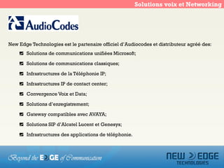 Solutions voix et Networking




New Edge Technologies est le partenaire officiel d’Audiocodes et distributeur agréé des:
       Solutions de communications unifiées Microsoft;

       Solutions de communications classiques;

       Infrastructures de la Téléphonie IP;

       Infrastructures IP de contact center;

       Convergence Voix et Data;

       Solutions d’enregistrement;

       Gateway compatibles avec AVAYA;

       Solutions SIP d’Alcatel Lucent et Genesys;

       Infrastructures des applications de téléphonie.
 