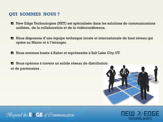 QUI SOMMES NOUS ?
   New Edge Technologies (NET) est spécialisée dans les solutions de communications
   unifiées, de la collaboration et de la vidéoconférence.

   Nous disposons d’une équipe technique locale et internationale de haut niveau qui
   opère au Maroc et à l’étranger.

   Nous sommes basés à Rabat et représentés à Salt Lake City, UT.

   Nous opérons à travers un solide réseau de distribution
et de partenaires .
 