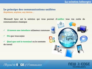 La solution hébergée


Le principe des communications unifiées
Anywhere, anytime, any device…


Microsoft Lync est la solution qui vous permet d’unifier tous vos outils de
communication classique



   A travers une interface utilisateur commune

 Où que vous soyez

 Quel que soit le terminal ou le contexte
de travail
 