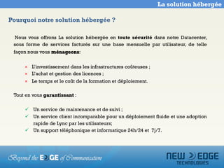La solution hébergée

Pourquoi notre solution hébergée ?

 Nous vous offrons La solution hébergée en toute sécurité dans notre Datacenter,
 sous forme de services facturés sur une base mensuelle par utilisateur, de telle
 façon nous vous ménageons:

     × L’investissement dans les infrastructures coûteuses ;
     × L’achat et gestion des licences ;
     × Le temps et le coût de la formation et déploiement.

 Tout en vous garantissant :

      Un service de maintenance et de suivi ;
      Un service client incomparable pour un déploiement fluide et une adoption
       rapide de Lync par les utilisateurs;
      Un support téléphonique et informatique 24h/24 et 7j/7.
 