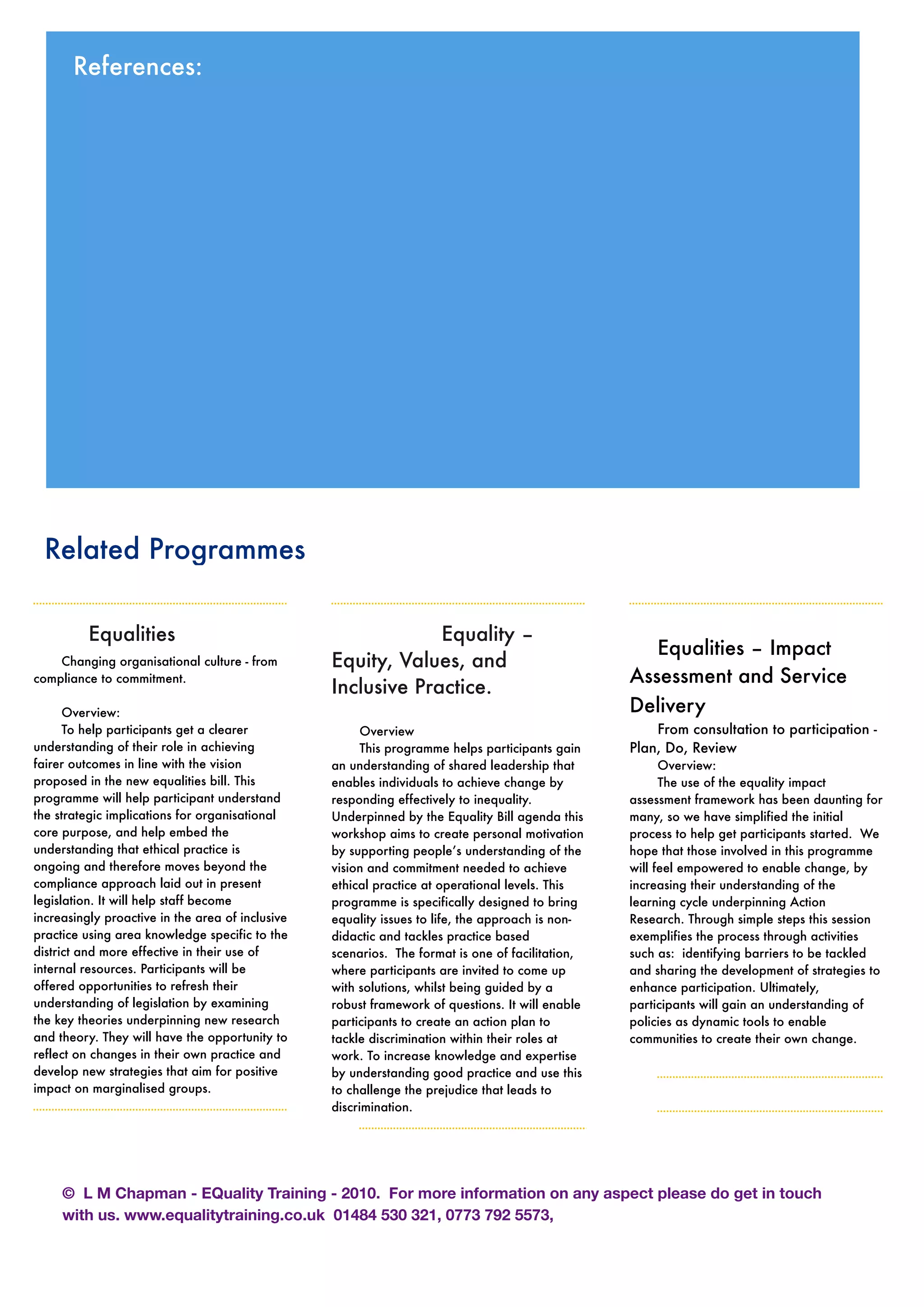 Related Programmes
	 Equalities
Changing organisational culture - from
compliance to commitment.
Overview:
To help participants get a clearer
understanding of their role in achieving
fairer outcomes in line with the vision
proposed in the new equalities bill. This
programme will help participant understand
the strategic implications for organisational
core purpose, and help embed the
understanding that ethical practice is
ongoing and therefore moves beyond the
compliance approach laid out in present
legislation. It will help staff become
increasingly proactive in the area of inclusive
practice using area knowledge specific to the
district and more effective in their use of
internal resources. Participants will be
offered opportunities to refresh their
understanding of legislation by examining
the key theories underpinning new research
and theory. They will have the opportunity to
reflect on changes in their own practice and
develop new strategies that aim for positive
impact on marginalised groups.

 
 Equality –
Equity, Values, and
Inclusive Practice.
Overview
This programme helps participants gain
an understanding of shared leadership that
enables individuals to achieve change by
responding effectively to inequality.
Underpinned by the Equality Bill agenda this
workshop aims to create personal motivation
by supporting people’s understanding of the
vision and commitment needed to achieve
ethical practice at operational levels. This
programme is specifically designed to bring
equality issues to life, the approach is non-
didactic and tackles practice based
scenarios. The format is one of facilitation,
where participants are invited to come up
with solutions, whilst being guided by a
robust framework of questions. It will enable
participants to create an action plan to
tackle discrimination within their roles at
work. To increase knowledge and expertise
by understanding good practice and use this
to challenge the prejudice that leads to
discrimination.
Equalities – Impact
Assessment and Service
Delivery
From consultation to participation -
Plan, Do, Review
Overview:
The use of the equality impact
assessment framework has been daunting for
many, so we have simplified the initial
process to help get participants started. We
hope that those involved in this programme
will feel empowered to enable change, by
increasing their understanding of the
learning cycle underpinning Action
Research. Through simple steps this session
exemplifies the process through activities
such as: identifying barriers to be tackled
and sharing the development of strategies to
enhance participation. Ultimately,
participants will gain an understanding of
policies as dynamic tools to enable
communities to create their own change.
References:
© L M Chapman - EQuality Training - 2010. For more information on any aspect please do get in touch
with us. www.equalitytraining.co.uk 01484 530 321, 0773 792 5573,
 
