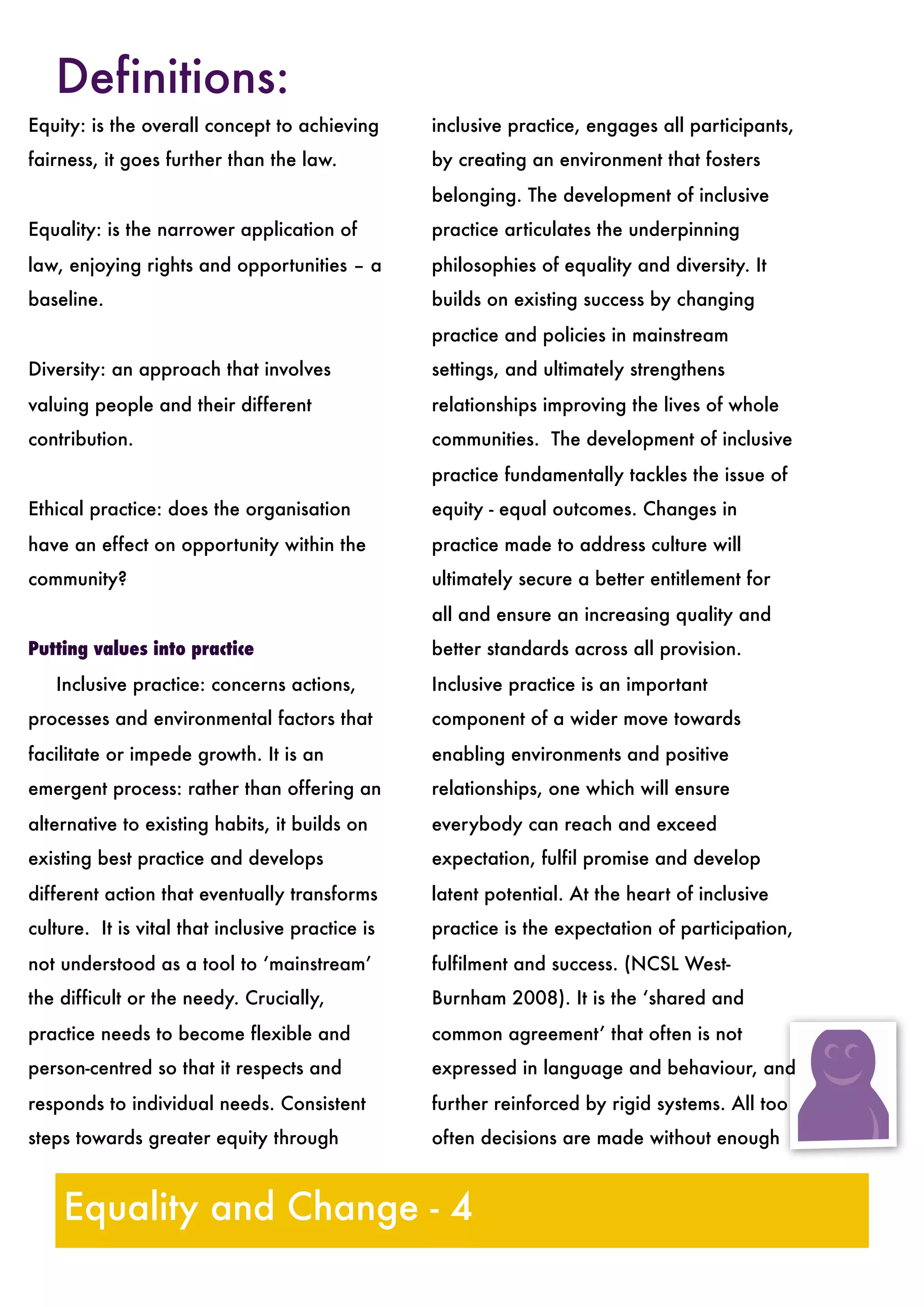Definitions:
Equality and Change - 4
Equity: 	is the overall concept to achieving
fairness, it goes further than the law.
Equality: 
is the narrower application of
law, enjoying rights and opportunities – a
baseline.
Diversity: 	an approach that involves
valuing people and their different
contribution.
Ethical practice: 	does the organisation
have an effect on opportunity within the
community?
Putting values into practice

 Inclusive practice: 
concerns actions,
processes and environmental factors that
facilitate or impede growth. It is an
emergent process: rather than offering an
alternative to existing habits, it builds on
existing best practice and develops
different action that eventually transforms
culture. It is vital that inclusive practice is
not understood as a tool to ‘mainstream’
the difficult or the needy. Crucially,
practice needs to become flexible and
person-centred so that it respects and
responds to individual needs. Consistent
steps towards greater equity through
inclusive practice, engages all participants,
by creating an environment that fosters
belonging. The development of inclusive
practice articulates the underpinning
philosophies of equality and diversity. It
builds on existing success by changing
practice and policies in mainstream
settings, and ultimately strengthens
relationships improving the lives of whole
communities. The development of inclusive
practice fundamentally tackles the issue of
equity - equal outcomes. Changes in
practice made to address culture will
ultimately secure a better entitlement for
all and ensure an increasing quality and
better standards across all provision.
Inclusive practice is an important
component of a wider move towards
enabling environments and positive
relationships, one which will ensure
everybody can reach and exceed
expectation, fulfil promise and develop
latent potential. At the heart of inclusive
practice is the expectation of participation,
fulfilment and success. (NCSL West-
Burnham 2008). It is the ‘shared and
common agreement’ that often is not
expressed in language and behaviour, and
further reinforced by rigid systems. All too
often decisions are made without enough
 