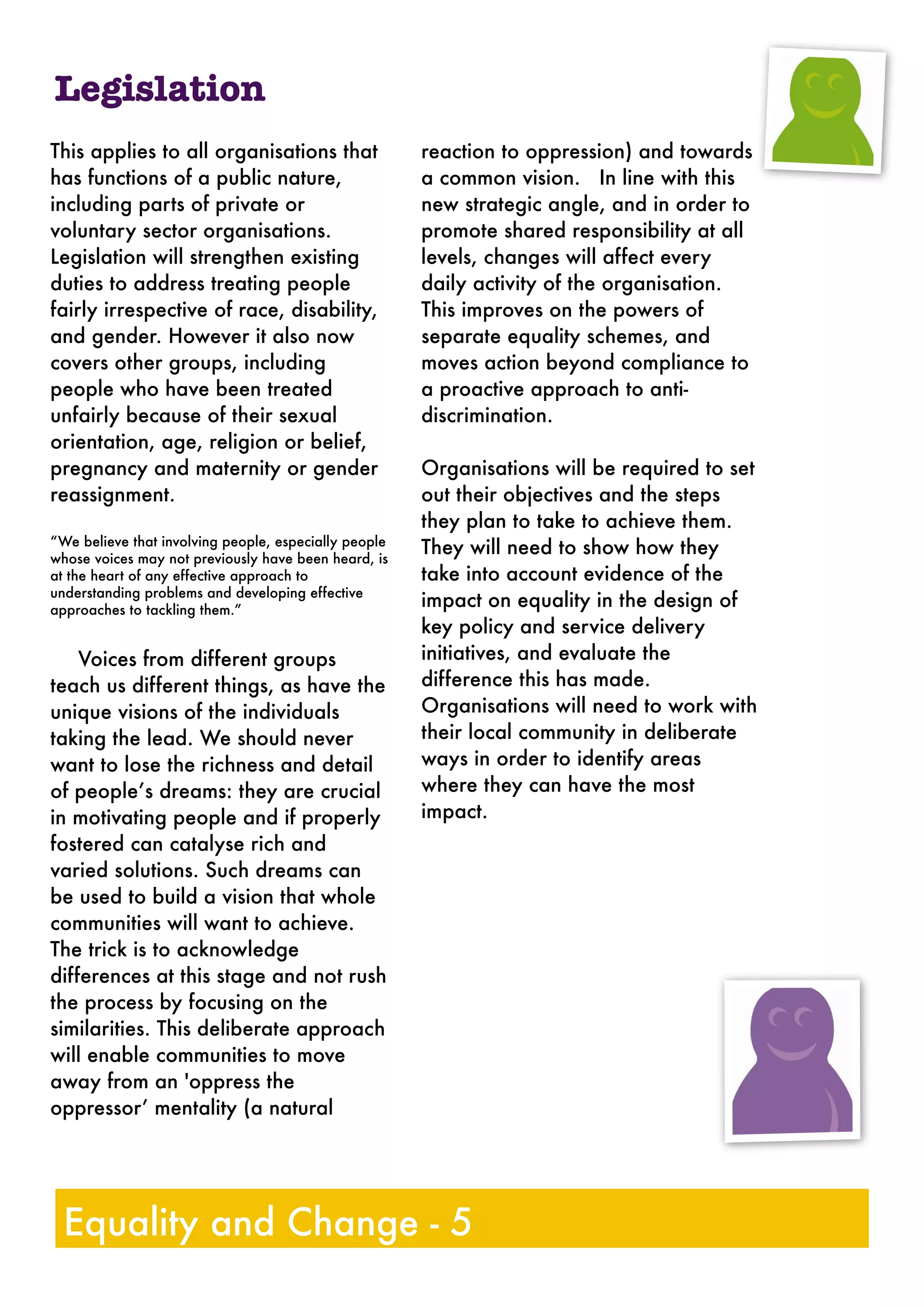 This applies to all organisations that
has functions of a public nature,
including parts of private or
voluntary sector organisations.
Legislation will strengthen existing
duties to address treating people
fairly irrespective of race, disability,
and gender. However it also now
covers other groups, including
people who have been treated
unfairly because of their sexual
orientation, age, religion or belief,
pregnancy and maternity or gender
reassignment.
“We believe that involving people, especially people
whose voices may not previously have been heard, is
at the heart of any effective approach to
understanding problems and developing effective
approaches to tackling them.”
Voices from different groups
teach us different things, as have the
unique visions of the individuals
taking the lead. We should never
want to lose the richness and detail
of people’s dreams: they are crucial
in motivating people and if properly
fostered can catalyse rich and
varied solutions. Such dreams can
be used to build a vision that whole
communities will want to achieve.
The trick is to acknowledge
differences at this stage and not rush
the process by focusing on the
similarities. This deliberate approach
will enable communities to move
away from an 'oppress the
oppressor’ mentality (a natural
reaction to oppression) and towards
a common vision. In line with this
new strategic angle, and in order to
promote shared responsibility at all
levels, changes will affect every
daily activity of the organisation.
This improves on the powers of
separate equality schemes, and
moves action beyond compliance to
a proactive approach to anti-
discrimination.
Organisations will be required to set
out their objectives and the steps
they plan to take to achieve them.
They will need to show how they
take into account evidence of the
impact on equality in the design of
key policy and service delivery
initiatives, and evaluate the
difference this has made.
Organisations will need to work with
their local community in deliberate
ways in order to identify areas
where they can have the most
impact.
Legislation
Equality and Change - 5
 