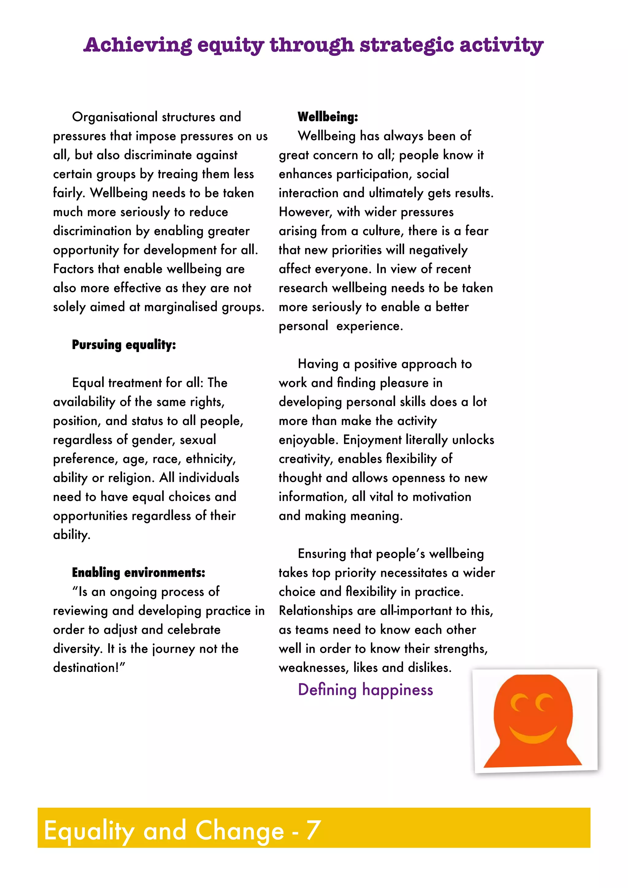 Organisational structures and
pressures that impose pressures on us
all, but also discriminate against
certain groups by treaing them less
fairly. Wellbeing needs to be taken
much more seriously to reduce
discrimination by enabling greater
opportunity for development for all.
Factors that enable wellbeing are
also more effective as they are not
solely aimed at marginalised groups.
Pursuing equality:
Equal treatment for all: The
availability of the same rights,
position, and status to all people,
regardless of gender, sexual
preference, age, race, ethnicity,
ability or religion. All individuals
need to have equal choices and
opportunities regardless of their
ability.
Enabling environments:
“Is an ongoing process of
reviewing and developing practice in
order to adjust and celebrate
diversity. It is the journey not the
destination!”
Wellbeing:
Wellbeing has always been of
great concern to all; people know it
enhances participation, social
interaction and ultimately gets results.
However, with wider pressures
arising from a culture, there is a fear
that new priorities will negatively
affect everyone. In view of recent
research wellbeing needs to be taken
more seriously to enable a better
personal experience.
Having a positive approach to
work and ﬁnding pleasure in
developing personal skills does a lot
more than make the activity
enjoyable. Enjoyment literally unlocks
creativity, enables ﬂexibility of
thought and allows openness to new
information, all vital to motivation
and making meaning.
Ensuring that people’s wellbeing
takes top priority necessitates a wider
choice and ﬂexibility in practice.
Relationships are all-important to this,
as teams need to know each other
well in order to know their strengths,
weaknesses, likes and dislikes.
Deﬁning happiness
Achieving equity through strategic activity
Equality and Change - 7
 