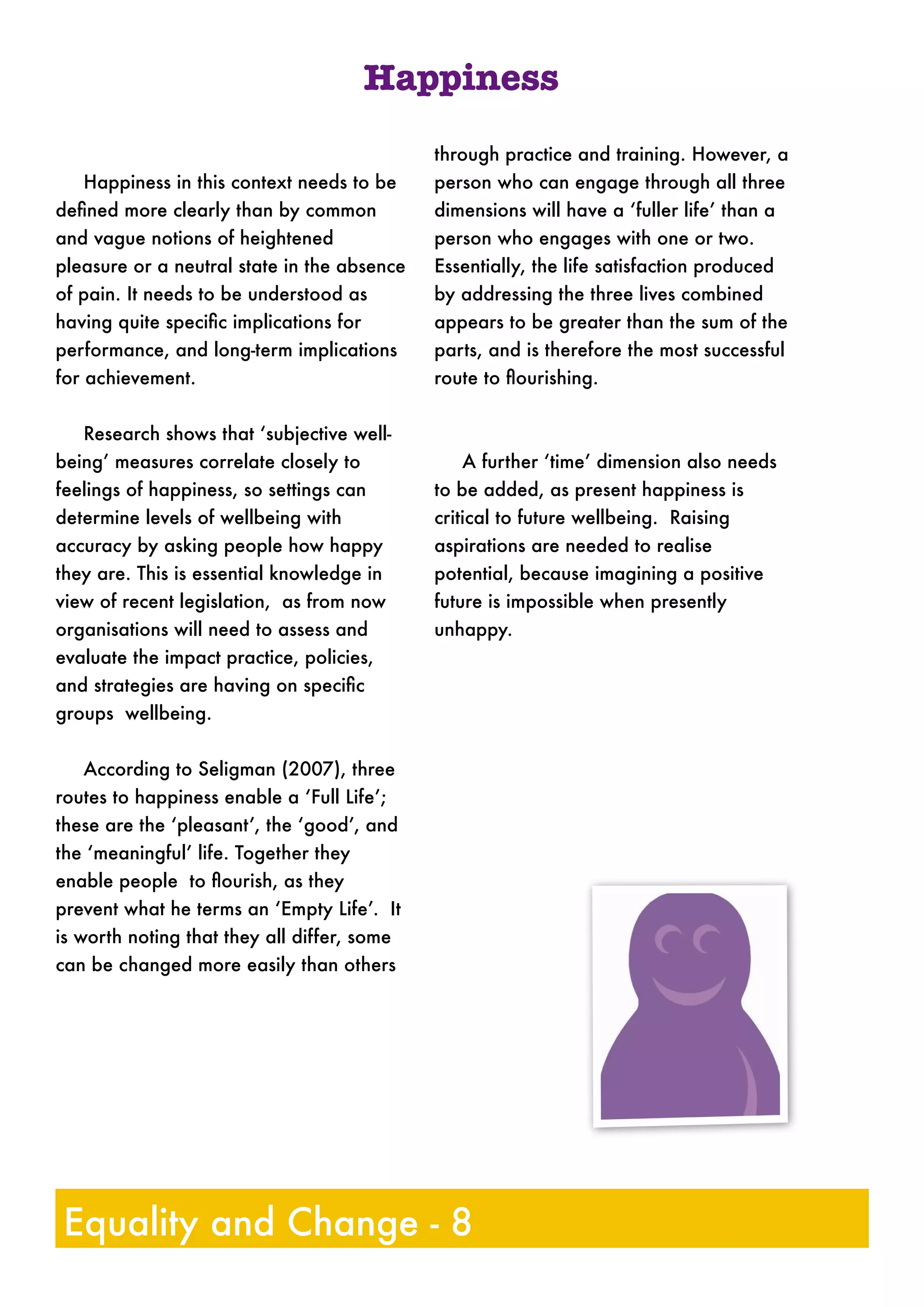 Happiness in this context needs to be
deﬁned more clearly than by common
and vague notions of heightened
pleasure or a neutral state in the absence
of pain. It needs to be understood as
having quite speciﬁc implications for
performance, and long-term implications
for achievement.
Research shows that ‘subjective well-
being’ measures correlate closely to
feelings of happiness, so settings can
determine levels of wellbeing with
accuracy by asking people how happy
they are. This is essential knowledge in
view of recent legislation, as from now
organisations will need to assess and
evaluate the impact practice, policies,
and strategies are having on speciﬁc
groups wellbeing.
According to Seligman (2007), three
routes to happiness enable a ‘Full Life’;
these are the ‘pleasant’, the ‘good’, and
the ‘meaningful’ life. Together they
enable people to ﬂourish, as they
prevent what he terms an ‘Empty Life’. It
is worth noting that they all differ, some
can be changed more easily than others
through practice and training. However, a
person who can engage through all three
dimensions will have a ‘fuller life’ than a
person who engages with one or two.
Essentially, the life satisfaction produced
by addressing the three lives combined
appears to be greater than the sum of the
parts, and is therefore the most successful
route to ﬂourishing.
A further ‘time’ dimension also needs
to be added, as present happiness is
critical to future wellbeing. Raising
aspirations are needed to realise
potential, because imagining a positive
future is impossible when presently
unhappy.
Equality and Change - 8
Happiness
 