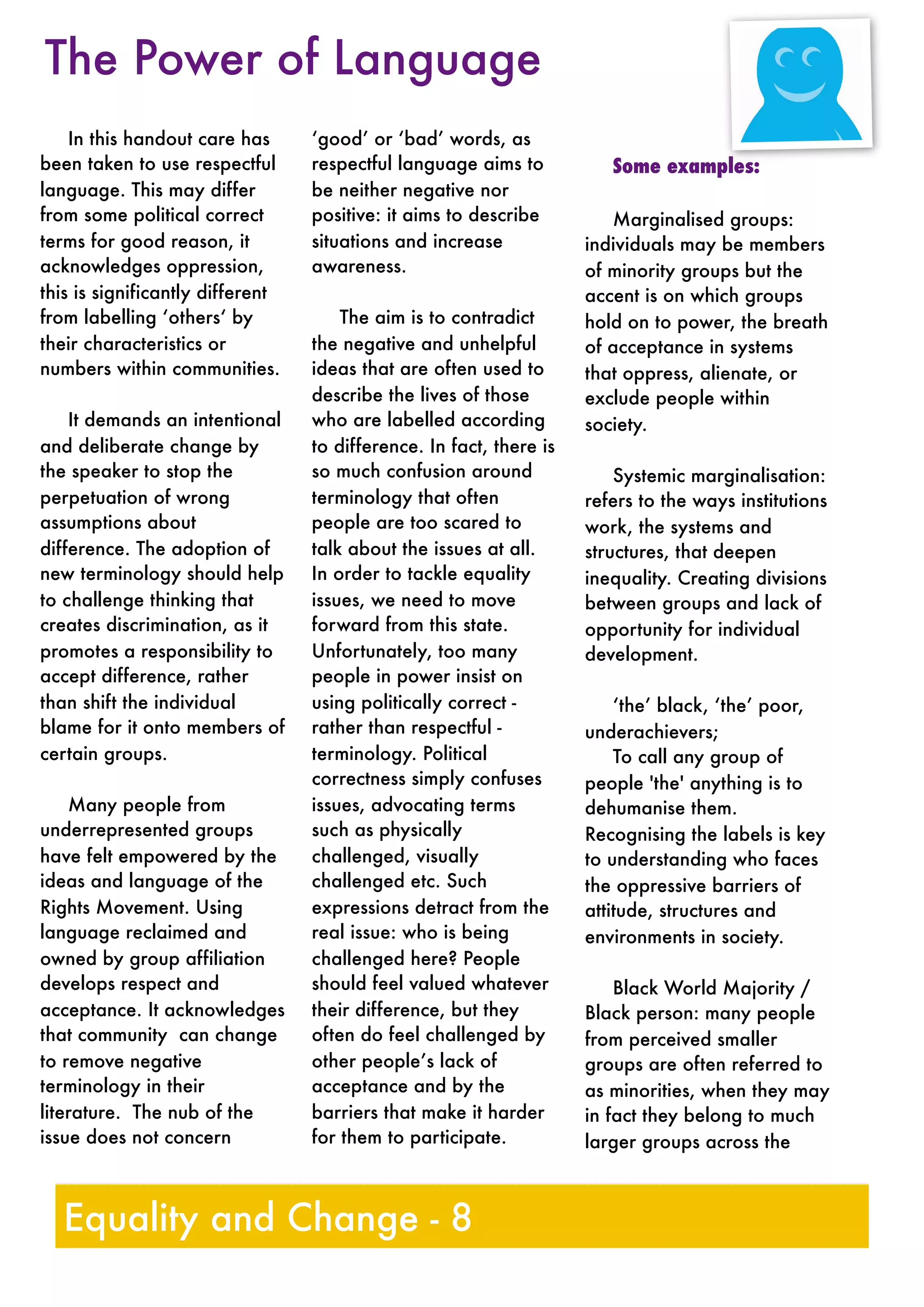 In this handout care has
been taken to use respectful
language. This may differ
from some political correct
terms for good reason, it
acknowledges oppression,
this is significantly different
from labelling ‘others‘ by
their characteristics or
numbers within communities.
It demands an intentional
and deliberate change by
the speaker to stop the
perpetuation of wrong
assumptions about
difference. The adoption of
new terminology should help
to challenge thinking that
creates discrimination, as it
promotes a responsibility to
accept difference, rather
than shift the individual
blame for it onto members of
certain groups.
Many people from
underrepresented groups
have felt empowered by the
ideas and language of the
Rights Movement. Using
language reclaimed and
owned by group affiliation
develops respect and
acceptance. It acknowledges
that community can change
to remove negative
terminology in their
literature. The nub of the
issue does not concern
‘good’ or ‘bad’ words, as
respectful language aims to
be neither negative nor
positive: it aims to describe
situations and increase
awareness.
The aim is to contradict
the negative and unhelpful
ideas that are often used to
describe the lives of those
who are labelled according
to difference. In fact, there is
so much confusion around
terminology that often
people are too scared to
talk about the issues at all.
In order to tackle equality
issues, we need to move
forward from this state.
Unfortunately, too many
people in power insist on
using politically correct -
rather than respectful -
terminology. Political
correctness simply confuses
issues, advocating terms
such as physically
challenged, visually
challenged etc. Such
expressions detract from the
real issue: who is being
challenged here? People
should feel valued whatever
their difference, but they
often do feel challenged by
other people’s lack of
acceptance and by the
barriers that make it harder
for them to participate.
Some examples:
Marginalised groups:
individuals may be members
of minority groups but the
accent is on which groups
hold on to power, the breath
of acceptance in systems
that oppress, alienate, or
exclude people within
society.
Systemic marginalisation:
refers to the ways institutions
work, the systems and
structures, that deepen
inequality. Creating divisions
between groups and lack of
opportunity for individual
development.
‘the’ black, ‘the’ poor,
underachievers;
To call any group of
people 'the' anything is to
dehumanise them.
Recognising the labels is key
to understanding who faces
the oppressive barriers of
attitude, structures and
environments in society.
Black World Majority /
Black person: many people
from perceived smaller
groups are often referred to
as minorities, when they may
in fact they belong to much
larger groups across the
Equality and Change - 8
The Power of Language
 