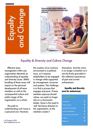 Equality
andChange
L M Chapman 2010
Email eqt@btinternet.com
HANDOUT
Equality & Diversity and Culture Change
Effective team
management within any
organisation demands an
understanding of equality
and diversity issues. Skilful
handling of these issues will
impact on the personal
development of all team
members as well as the
consequential culture and
public image of the
organisation as a whole.
The path to
understanding such issues is
a personal one. However,
the creation of an inclusive
environment is a political
issue, as it requires
stakeholders to be engaged
in change while supported
by management, structures
and systems. The challenge
is to find a process that
engages everyone. If team
members espouse shared
values, we need no longer
rely on a charismatic
leader. Gone is the need to
‘sell’ the future direction to
the organisation, as the
members create it
themselves. And the vision
is no longer unrealistic as it
can be firmly grounded in
the collective experiences
of past and current
achievement.
Equality and diversity
must be mainstream
CONTENTS	
Introduction 	 2
Culture change	 4
Leadership and Equality 	 5
Career Management	 6
Learning and empowerment	 7
Findings 	 8
References 	 9
Everyone can make a positive contribution to their
organisation, by improving their own and their teams
performance.
 