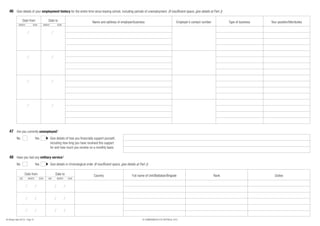 46 Give details of your employment history for the entire time since leaving school, including periods of unemployment. (If insufficient space, give details at Part J)

                   Date from                     Date to                                Name and address of employer/business                                     Employer’s contact number          Type of business   Your position/title/duties
              MONTH            YEAR          MONTH        YEAR




   47 Are you currently unemployed?
            No                     Yes               Give details of how you financially support yourself,
                                                     including how long you have received this support
                                                     for and how much you receive on a monthly basis

   48 Have you had any military service?
            No                     Yes               Give details in chronological order (If insufficient space, give details at Part J)

                     Date from                           Date to                          Country                         Full name of Unit/Battalian/Brigade                                 Rank                         Duties
               DAY       MONTH        YEAR       DAY      MONTH    YEAR




80 (Design date 04/12) - Page 10                                                                                                   © COMMONWEALTH OF AUSTRALIA, 2012
 