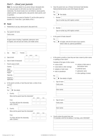 Part F – About your parents
            Note: You must give details for any person (living or deceased) who                            h. Does this parent ever use a Chinese Commercial Code Number,
            is or was your parent or with whom you have had a parent-like                                     National Identity Number and/or Birth Registry Number?
            relationship. This should include, but is not limited to, natural parents,
                                                                                                                 No
            adoptive parents, surrogate parents, step-parents, foster parents, and/
            or guardians.                                                                                        Yes             Give details
            Provide details of one parent at Question 51 and the other parent at                                 1. Number
            Question 52. If more than 2, give details at Part J.                                                          Type of number (eg. birth registry number)

   51 Parent
     a.     Relationship to you (eg. natural parent, step-parent etc)
                                                                                                                 2. Number
                                                                                                                          Type of number (eg. birth registry number)
     b.     Your parent’s full name
            Family name
                                                                                                           i.    Is this parent of Arabic descent?

            All given names including, if applicable, patronymic name                                            No
            (in English), clan and sub-clan names, and middle names                                              Yes             In English, write the full name of your parent’s
                                                                                                                                 father’s father (ie. paternal grandfather)




     c.     Sex           Male               Female
                                                      DAY    MONTH         YEAR

     d. Date of birth                                                                                      j.    Is this parent currently, or have they ever been, known by other names
                                                                                                                 or spellings of their name?
     e.     Date of death (if deceased)
                                                                                                                 Examples of the types of other names:
     f.     Parent’s place of birth                                                                              • name at birth                       • cultural or tribal name or
            Country                                                                                              • name before or after marriage         clan/subclan name
            State/                                                                                               • adoptive or foster name             • preferred name
            Province/                                                                                            • alias or pseudonym                  • patronymic name
            Region                                                                                                                                     • other spellings of names
            Town/city                                                                                            No
            Suburb (if                                                                                           Yes             Give details in English
            applicable)
                                                                                                                 1. Type of name
     g. Is this parent currently, or have they ever been, a citizen of any
        country?                                                                                                          Family name

            No
            Yes               Give details                                                                                Given names

            1. Country
                   When did this parent have this citizenship?
                                                                     DAY      MONTH      YEAR

                   From                                                                                          2. Type of name
                   To (If they still have the citizenship,                                                                Family name
                   write ‘Current’)

            2. Country                                                                                                    Given names

                   When did this parent have this citizenship?
                                                                     DAY      MONTH      YEAR

                   From
                                                                                                           k.    Country where this parent lives now
                   To (If they still have the citizenship,                                                       If in Australia, write the full address, if not living, write ‘DECEASED’
                   write ‘Current’)




80 (Design date 04/12) - Page 12                                                      © COMMONWEALTH OF AUSTRALIA, 2012
 