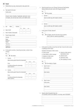 52 Parent
a.   Relationship to you (eg. natural parent, step-parent etc)
                                                                                                   h. Does this parent ever use a Chinese Commercial Code Number,
                                                                                                      National Identity Number and/or Birth Registry Number?
b.   Your parent’s full name
                                                                                                         No
     Family name
                                                                                                         Yes             Give details

     All given names including, if applicable, patronymic name                                           1. Number
     (in English), clan and sub-clan names, and middle names                                                      Type of number (eg. birth registry number)




                                                                                                         2. Number

c.   Sex         Male             Female                                                                          Type of number (eg. birth registry number)
                                            DAY      MONTH         YEAR

d. Date of birth                                                                                   i.    Is this parent of Arabic descent?
e.   Date of death (if deceased)                                                                         No

f.   Parent’s place of birth                                                                             Yes             In English, write the full name of your parent’s
                                                                                                                         father’s father (ie. paternal grandfather)
     Country
     State/
     Province/
     Region
     Town/city
     Suburb (if
     applicable)                                                                                   j.    Is this parent currently, or have they ever been, known by other names
                                                                                                         or spellings of their name?
g. Is this parent currently, or have they ever been, a citizen of any
                                                                                                         Examples of the types of other names:
   country?
                                                                                                         • name at birth                       • cultural or tribal name or
     No                                                                                                                                          clan/subclan name
                                                                                                         • name before or after marriage
     Yes           Give details                                                                          • adoptive or foster name             • preferred name
                                                                                                         • alias or pseudonym                  • patronymic name
     1. Country
                                                                                                                                               • other spellings of names
           When did this parent have this citizenship?
                                                             DAY      MONTH      YEAR                    No
           From                                                                                          Yes             Give details in English
           To (If they still have the citizenship,                                                       1. Type of name
           write ‘Current’)
                                                                                                                  Family name
     2. Country
           When did this parent have this citizenship?                                                            Given names
                                                             DAY      MONTH      YEAR

           From
           To (If they still have the citizenship,
           write ‘Current’)
                                                                                                         2. Type of name
                                                                                                                  Family name


                                                                                                                  Given names




                                                                                                   k.    Country where this parent lives now
                                                                                                         If in Australia, write the full address, if not living, write ‘DECEASED’




                                                                              © COMMONWEALTH OF AUSTRALIA, 2012                                                    80 (Design date 04/12) - Page 13
 