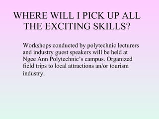WHERE WILL I PICK UP ALL THE EXCITING SKILLS? Workshops conducted by polytechnic lecturers and industry guest speakers will be held at Ngee Ann Polytechnic’s campus. Organized field trips to local attractions an/or tourism industry . 