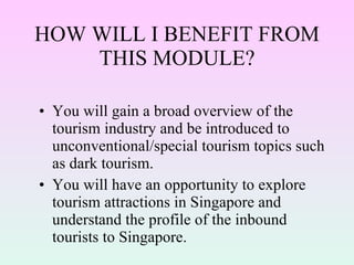 HOW WILL I BENEFIT FROM THIS MODULE? You will gain a broad overview of the tourism industry and be introduced to unconventional/special tourism topics such as dark tourism. You will have an opportunity to explore tourism attractions in Singapore and understand the profile of the inbound tourists to Singapore. 