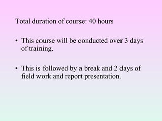 Total duration of course: 40 hours This course will be conducted over 3 days of training.  This is followed by a break and 2 days of field work and report presentation. 