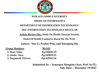 WOLAITA SODO UNIVERSITY
SHOOL OF INFORMATICS
DEPARTMENT OF INFORMATION TECHNOLOGY
MSC-INFORMATION TECHNOLOGY REGULAR
Article Review On:- Study On Double Encrypt Security
Model Of Mobile Commerce Based On The WAP.
Authors:- Yan Li, Fenfen Wan, and Xiaoqiang Hu,
Group Members ID-NO
1. Sisay Tekle Pgr/82841/15
2. Abebe Tora Pgr/82835/15
3. Tseganesh Firewu Pgr/62941/14
Submitted To: - Temesgen Mengistu (Asst. Prof. In IT)
Sub. Date: - December 19/2023
 