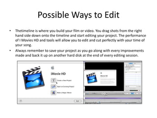 Possible Ways to EditThetimeline is where you build your film or video. You drag shots from the right hand side down onto the timeline and start editing your project. The performance of I Movies HD and tools will allow you to edit and cut perfectly with your time of your song.Always remember to save your project as you go along with every improvements made and back it up on another hard disk at the end of every editing session.