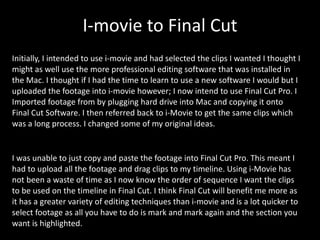 I-movie to Final Cut Initially, I intended to use i-movie and had selected the clips I wanted I thought I might as well use the more professional editing software that was installed in the Mac. I thought if I had the time to learn to use a new software I would but I uploaded the footage into i-movie however; I now intend to use Final Cut Pro. I Imported footage from by plugging hard drive into Mac and copying it onto Final Cut Software. I then referred back to i-Movie to get the same clips which was a long process. I changed some of my original ideas.  I was unable to just copy and paste the footage into Final Cut Pro. This meant I had to upload all the footage and drag clips to my timeline. Using i-Movie has not been a waste of time as I now know the order of sequence I want the clips to be used on the timeline in Final Cut. I think Final Cut will benefit me more as it has a greater variety of editing techniques than i-movie and is a lot quicker to select footage as all you have to do is mark and mark again and the section you want is highlighted. 