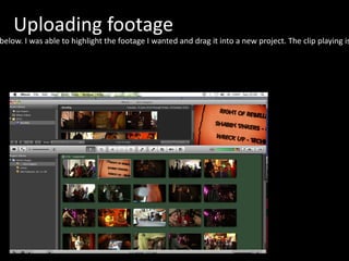 Uploading footage I uploaded all my footage into i-Movie which I have print-screened below. I was able to highlight the footage I wanted and drag it into a new project. The clip playing is a c/u of the poster matching when Craig announces the band matching sounds and visuals. 