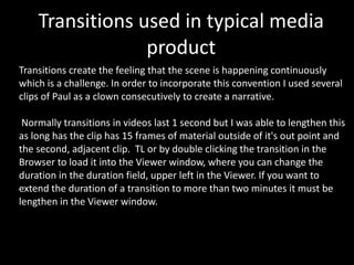 Transitions create the feeling that the scene is happening continuously which is a challenge. In order to incorporate this convention I used several clips of Paul as a clown consecutively to create a narrative.  
