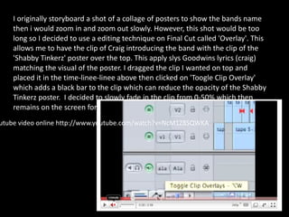 It was essential  also modified the speed of the clip to fit to the beat of the music. I used this on the clip of the bass player PRINT SCREEN. I re-framed a shot as it had too much movement. The clip was the shot of a man looking at the camera then left taken from the fancy dress gig. This was a long process I did by expanding the picture to reduce the effect of movement by 50%. I changed the brightness of the shot of the zoom in of the poster with the artist Performance Videos follow the conventions of using fast cuts in fast parts of the music and longer transitions in  In the section of the song where it slows down I did a cross dissolve. This means one shot dissolves int another. I also slowed down the pace of the shot to add a more deluded effect. 