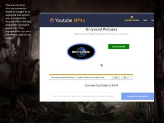 This was the best
Youtube convertor I
found on Google as to
was quick and easy to
use. I inserted the
Youtube URL in the box
and within seconds it
was done, I than
imported this clip onto
premiere to add on my
trailer.
 