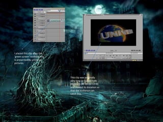 This clip was originally
very long so I used from
00:00:03:00- 00:00:12:00
and slowed its duration so
that the audience can
catch this.
I placed this clip after the
‘green screen’ to show this
is presented by universal
pictures.
 