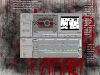 Here is the logo, one of our group member
made on Photoshop of ‘paranormal pictures’ . I
changed the background to a darker grey as it
was originally white to blend in with our trailer
but it didn't seem skilled enough
This was one of
the effect I was
experimenting
with when I was
adding this final
scene of the Casey
dreaming she was
running as she felt
someone was
following her.
However, when
showing it to a
teacher they felt it
was ‘not scary’ it
seems
unprofessional
therefore I
changed it.
I placed this
scene on
between of
when Casey is
sleeping and
before she
wakes up from
shock, this was
to show that
she is having a
bad dream.
 