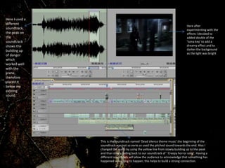 Here I used a
different
soundtrack,
the peak on
the
soundtrack
shows the
building up
of danger
which
worked well
with the
scene,
therefore
placed it
below my
existing
sound.
Here after
experimenting with the
effects I decided to
added double of the
‘luma key’ to add a
dreamy effect and to
darker the background
as the light was bright.
This is the soundtrack named ‘Dead silence theme music’ the beginning of the
soundtrack was not so eerie so used the pitched sound towards the end. Also I
changed the audio by using the yellow line from slowly building up to the peak
and than slowly fading back to our soundtrack of ‘ Creepy horror song’. Having a
different soundtrack will allow the audience to acknowledge that something has
happened or is going to happen, this helps to build a strong connection.
 